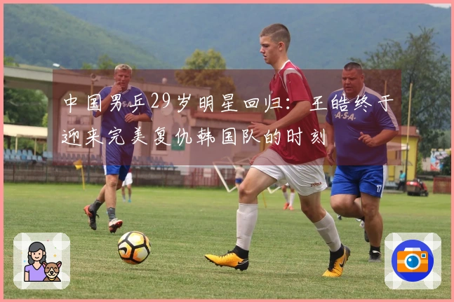 中国男乒29岁明星回归：王皓终于迎来完美复仇韩国队的时刻