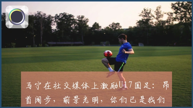 马宁在社交媒体上激励U17国足：昂首阔步，前景光明，你们已是我们的骄傲！