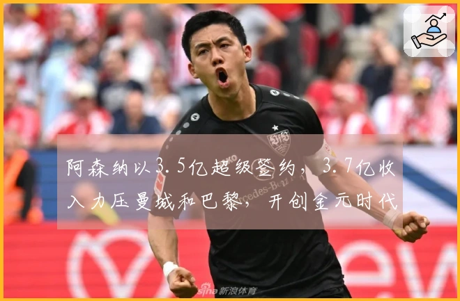 阿森纳以3.5亿超级签约，3.7亿收入力压曼城和巴黎，开创金元时代！
