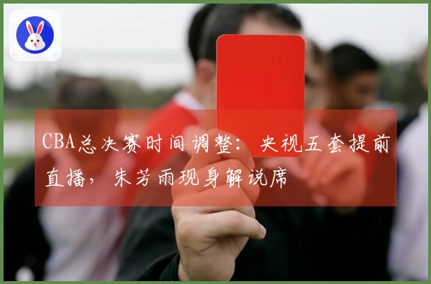 CBA总决赛时间调整：央视五套提前直播，朱芳雨现身解说席