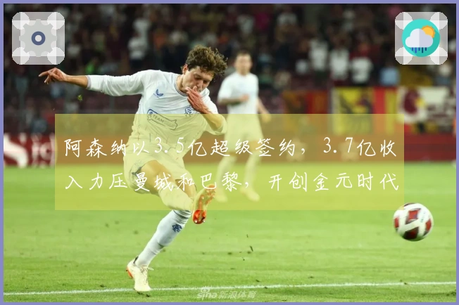 阿森纳以3.5亿超级签约，3.7亿收入力压曼城和巴黎，开创金元时代！