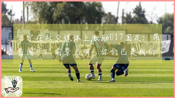 马宁在社交媒体上激励U17国足：昂首阔步，前景光明，你们已是我们的骄傲！