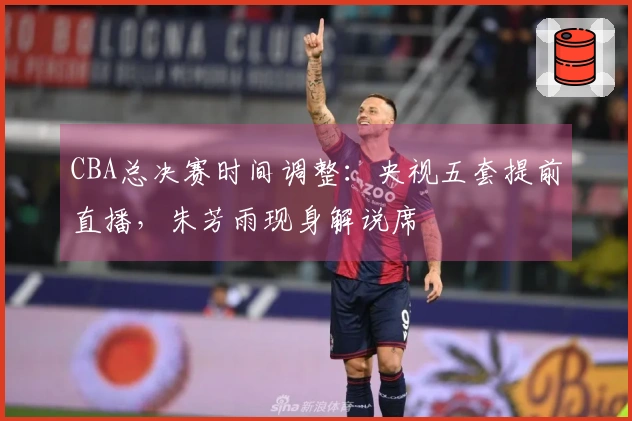 CBA总决赛时间调整：央视五套提前直播，朱芳雨现身解说席